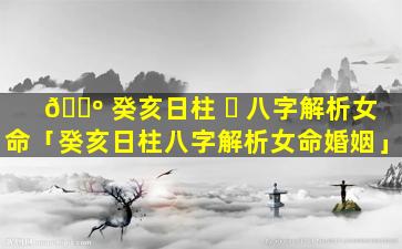 🌺 癸亥日柱 ☘ 八字解析女命「癸亥日柱八字解析女命婚姻」